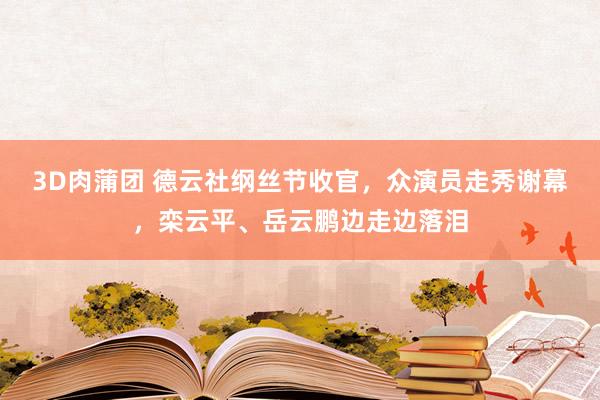 3D肉蒲团 德云社纲丝节收官，众演员走秀谢幕，栾云平、岳云鹏边走边落泪