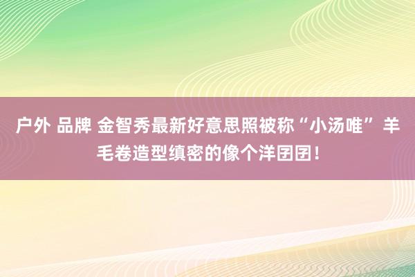 户外 品牌 金智秀最新好意思照被称“小汤唯” 羊毛卷造型缜密的像个洋囝囝！