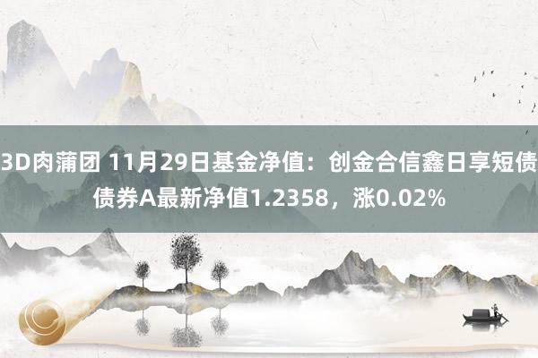 3D肉蒲团 11月29日基金净值：创金合信鑫日享短债债券A最新净值1.2358，涨0.02%