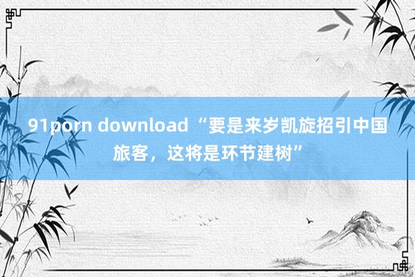 91porn download “要是来岁凯旋招引中国旅客，这将是环节建树”