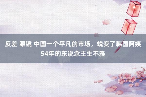 反差 眼镜 中国一个平凡的市场，蜕变了韩国阿姨54年的东说念主生不雅