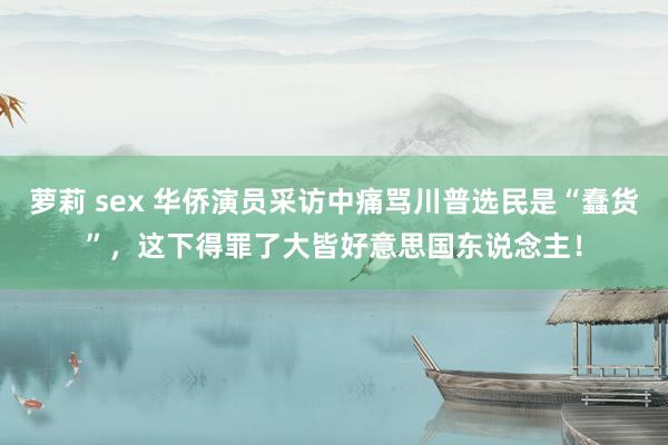 萝莉 sex 华侨演员采访中痛骂川普选民是“蠢货”，这下得罪了大皆好意思国东说念主！