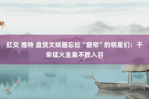 肛交 推特 盘货文娱圈忘拉“窗帘”的明星们：干柴猛火圭臬不胜入目
