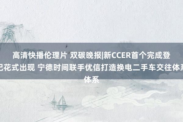 高清快播伦理片 双碳晚报|新CCER首个完成登记花式出现 宁德时间联手优信打造换电二手车交往体系
