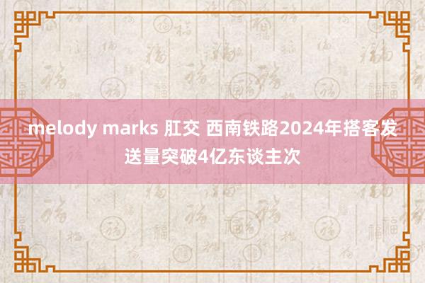 melody marks 肛交 西南铁路2024年搭客发送量突破4亿东谈主次