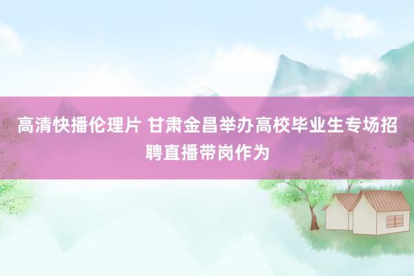 高清快播伦理片 甘肃金昌举办高校毕业生专场招聘直播带岗作为