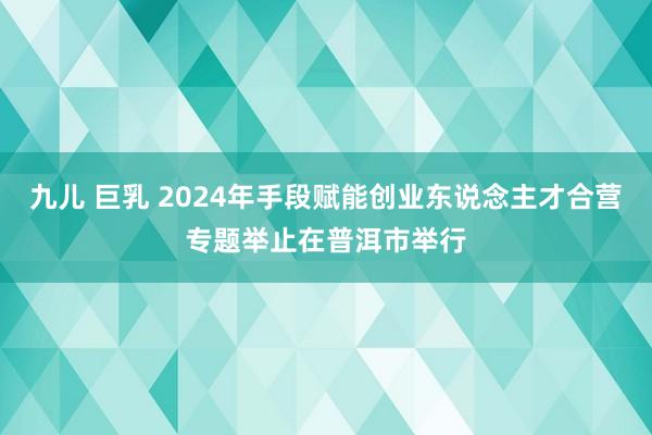 九儿 巨乳 2024年手段赋能创业东说念主才合营专题举止在普洱市举行