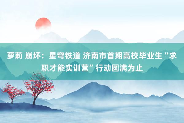 萝莉 崩坏：星穹铁道 济南市首期高校毕业生“求职才能实训营”行动圆满为止