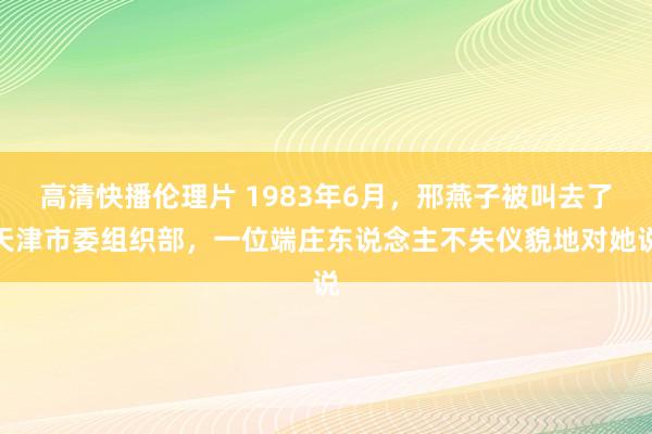 高清快播伦理片 1983年6月，邢燕子被叫去了天津市委组织部，一位端庄东说念主不失仪貌地对她说