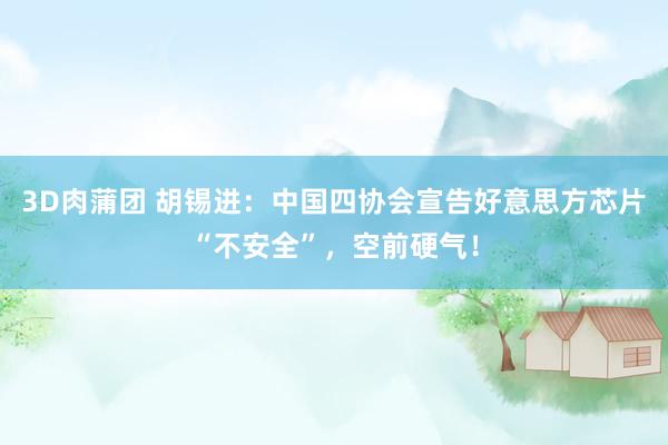 3D肉蒲团 胡锡进：中国四协会宣告好意思方芯片“不安全”，空前硬气！