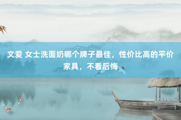 文爱 女士洗面奶哪个牌子最佳，性价比高的平价家具，不看后悔