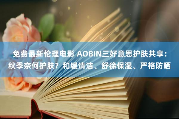 免费最新伦理电影 AOBIN三好意思护肤共享：秋季奈何护肤？和缓清洁、舒徐保湿、严格防晒
