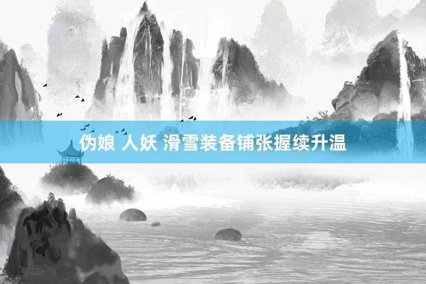 伪娘 人妖 滑雪装备铺张握续升温