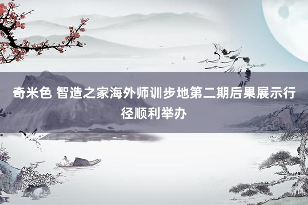 奇米色 智造之家海外师训步地第二期后果展示行径顺利举办