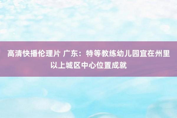 高清快播伦理片 广东：特等教练幼儿园宜在州里以上城区中心位置成就
