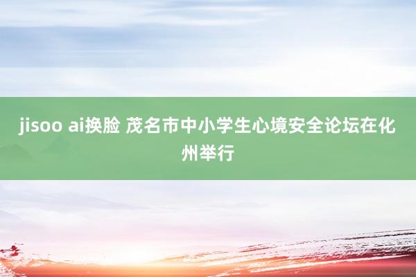 jisoo ai换脸 茂名市中小学生心境安全论坛在化州举行