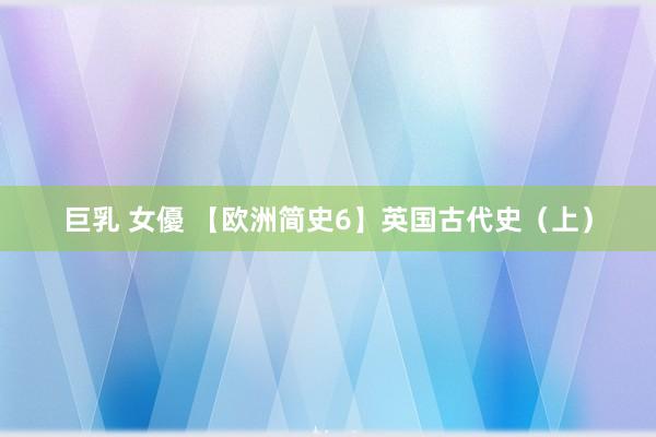 巨乳 女優 【欧洲简史6】英国古代史（上）