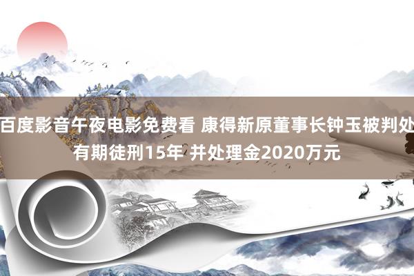 百度影音午夜电影免费看 康得新原董事长钟玉被判处有期徒刑15年 并处理金2020万元