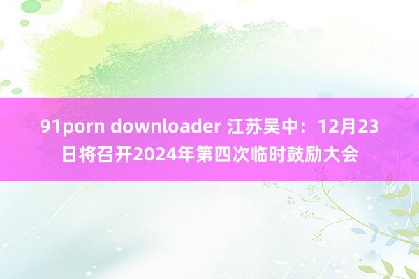 91porn downloader 江苏吴中：12月23日将召开2024年第四次临时鼓励大会
