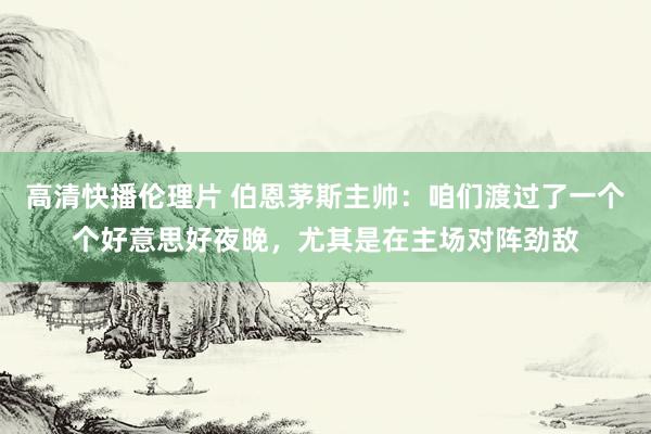 高清快播伦理片 伯恩茅斯主帅：咱们渡过了一个个好意思好夜晚，尤其是在主场对阵劲敌