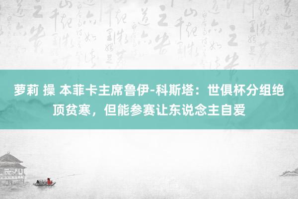 萝莉 操 本菲卡主席鲁伊-科斯塔：世俱杯分组绝顶贫寒，但能参赛让东说念主自爱