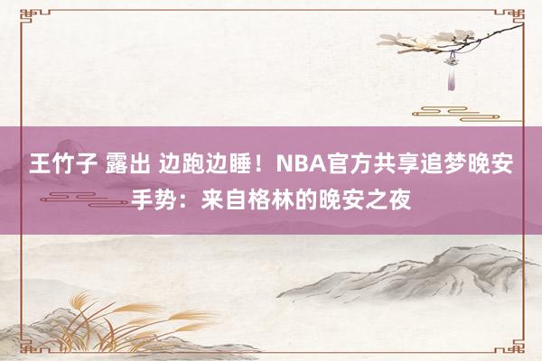 王竹子 露出 边跑边睡！NBA官方共享追梦晚安手势：来自格林的晚安之夜