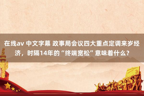 在线av 中文字幕 政事局会议四大重点定调来岁经济，时隔14年的“终端宽松”意味着什么？