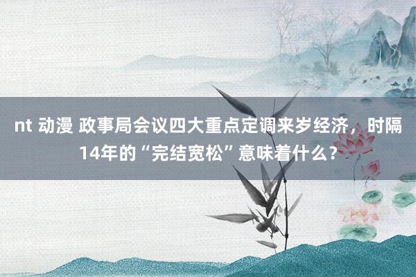 nt 动漫 政事局会议四大重点定调来岁经济，时隔14年的“完结宽松”意味着什么？