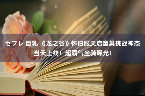 セフレ 巨乳 《龙之谷》怀旧服天启窠巢挑战神态当天上线！超霸气坐骑曝光！