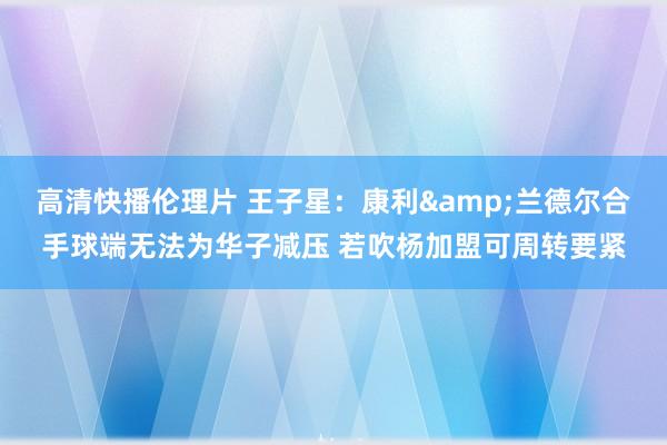 高清快播伦理片 王子星：康利&兰德尔合手球端无法为华子减压 若吹杨加盟可周转要紧