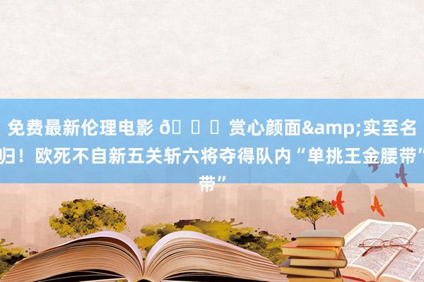 免费最新伦理电影 😍赏心颜面&实至名归！欧死不自新五关斩六将夺得队内“单挑王金腰带”