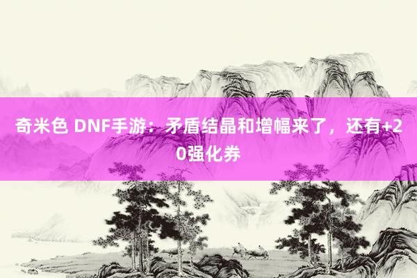 奇米色 DNF手游：矛盾结晶和增幅来了，还有+20强化券