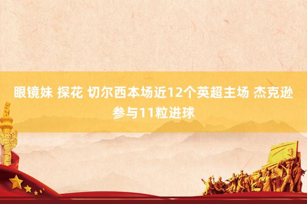 眼镜妹 探花 切尔西本场近12个英超主场 杰克逊参与11粒进球