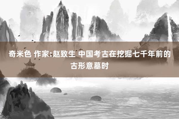 奇米色 作家:赵致生 中国考古在挖掘七千年前的古形意墓时
