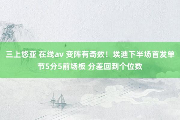 三上悠亚 在线av 变阵有奇效！埃迪下半场首发单节5分5前场板 分差回到个位数