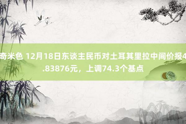 奇米色 12月18日东谈主民币对土耳其里拉中间价报4.83876元，上调74.3个基点