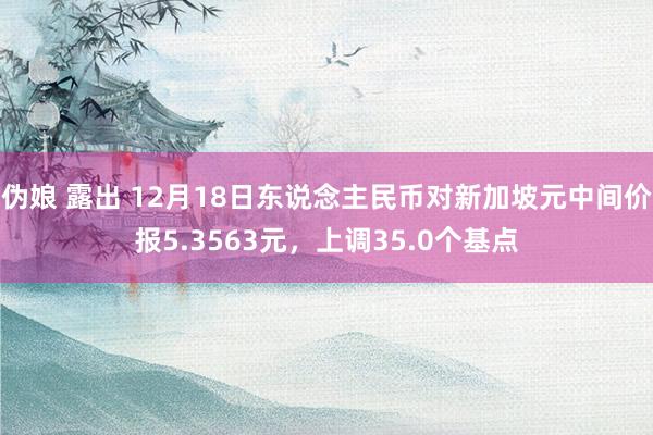 伪娘 露出 12月18日东说念主民币对新加坡元中间价报5.3563元，上调35.0个基点