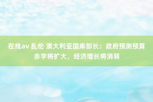 在线av 乱伦 澳大利亚国库部长：政府预测预算赤字将扩大，经济增长将消弱