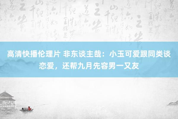 高清快播伦理片 非东谈主哉：小玉可爱跟同类谈恋爱，还帮九月先容男一又友