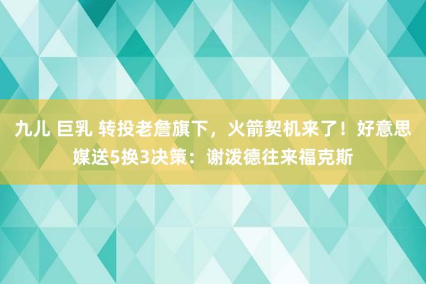 九儿 巨乳 转投老詹旗下，火箭契机来了！好意思媒送5换3决策：谢泼德往来福克斯