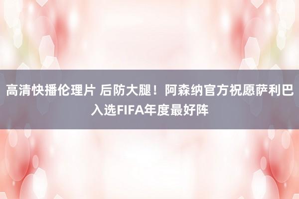 高清快播伦理片 后防大腿！阿森纳官方祝愿萨利巴入选FIFA年度最好阵