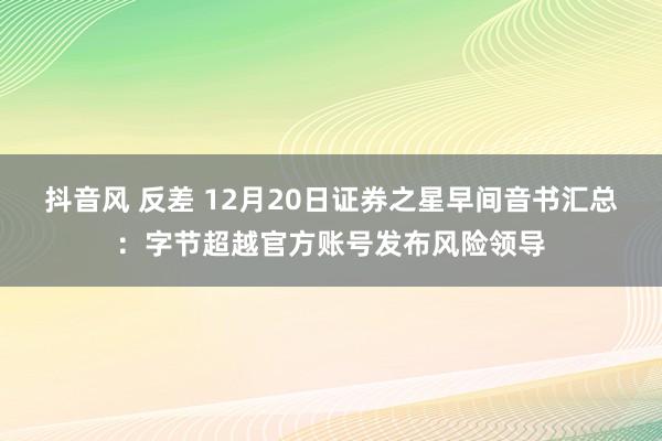 抖音风 反差 12月20日证券之星早间音书汇总：字节超越官方账号发布风险领导