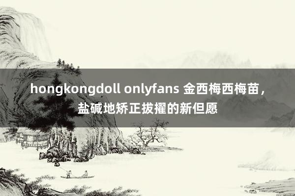 hongkongdoll onlyfans 金西梅西梅苗，盐碱地矫正拔擢的新但愿