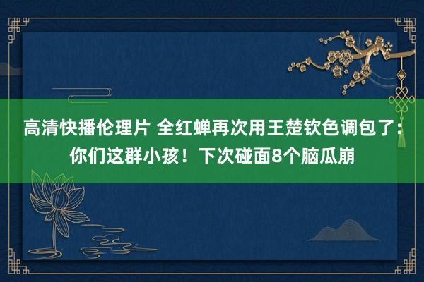 高清快播伦理片 全红蝉再次用王楚钦色调包了：你们这群小孩！下次碰面8个脑瓜崩