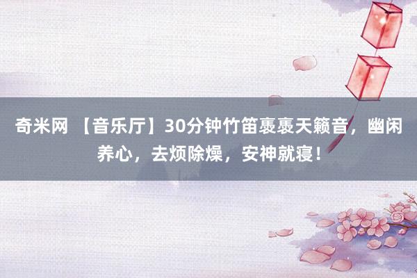 奇米网 【音乐厅】30分钟竹笛褭褭天籁音，幽闲养心，去烦除燥，安神就寝！