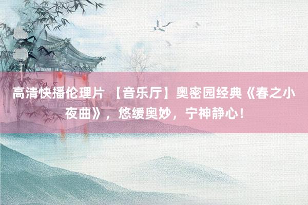 高清快播伦理片 【音乐厅】奥密园经典《春之小夜曲》，悠缓奥妙，宁神静心！