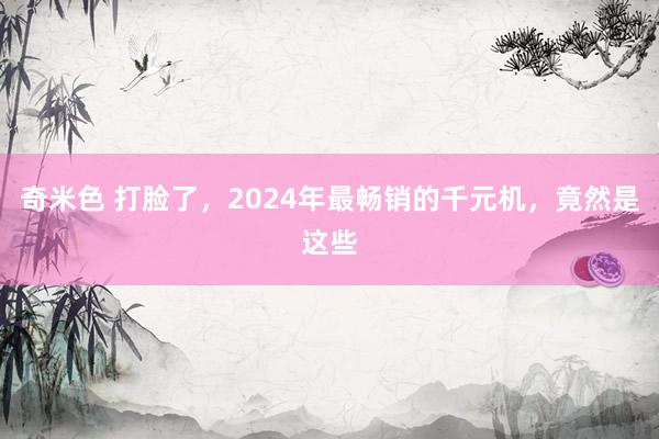 奇米色 打脸了，2024年最畅销的千元机，竟然是这些