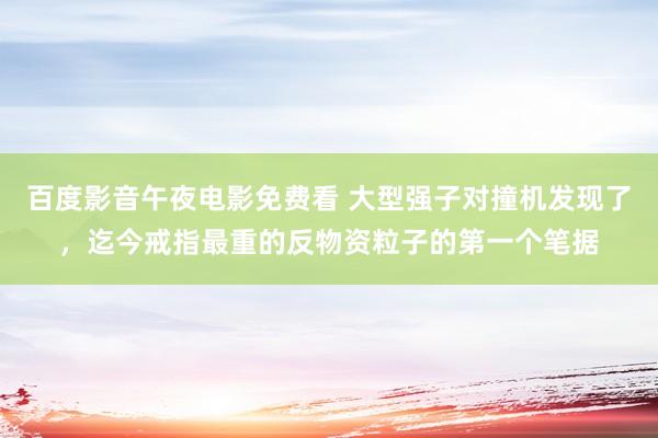 百度影音午夜电影免费看 大型强子对撞机发现了，迄今戒指最重的反物资粒子的第一个笔据