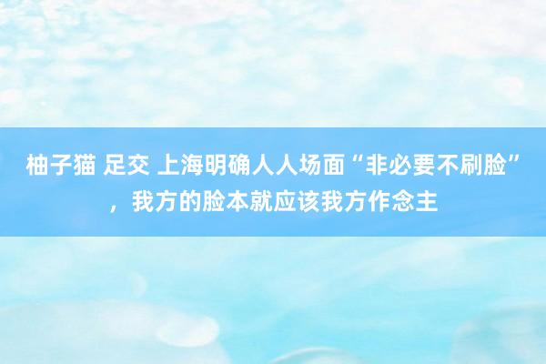柚子猫 足交 上海明确人人场面“非必要不刷脸”，我方的脸本就应该我方作念主