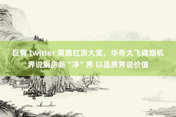 巨臀 twitter 荣膺红顶大奖，华帝大飞碟烟机界说厨房新“净”界 以品质界说价值